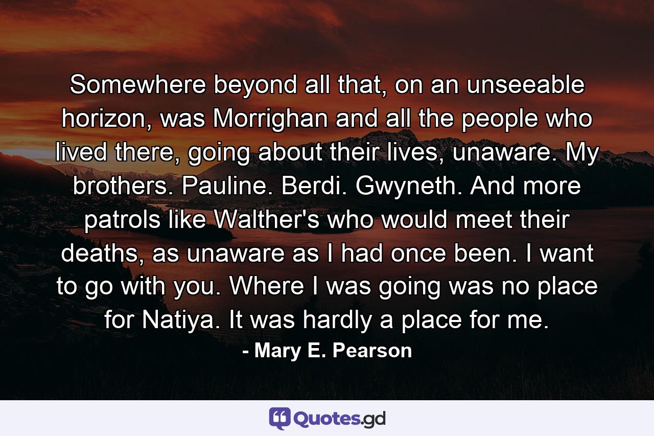 Somewhere beyond all that, on an unseeable horizon, was Morrighan and all the people who lived there, going about their lives, unaware. My brothers. Pauline. Berdi. Gwyneth. And more patrols like Walther's who would meet their deaths, as unaware as I had once been.  I want to go with you.  Where I was going was no place for Natiya. It was hardly a place for me. - Quote by Mary E. Pearson