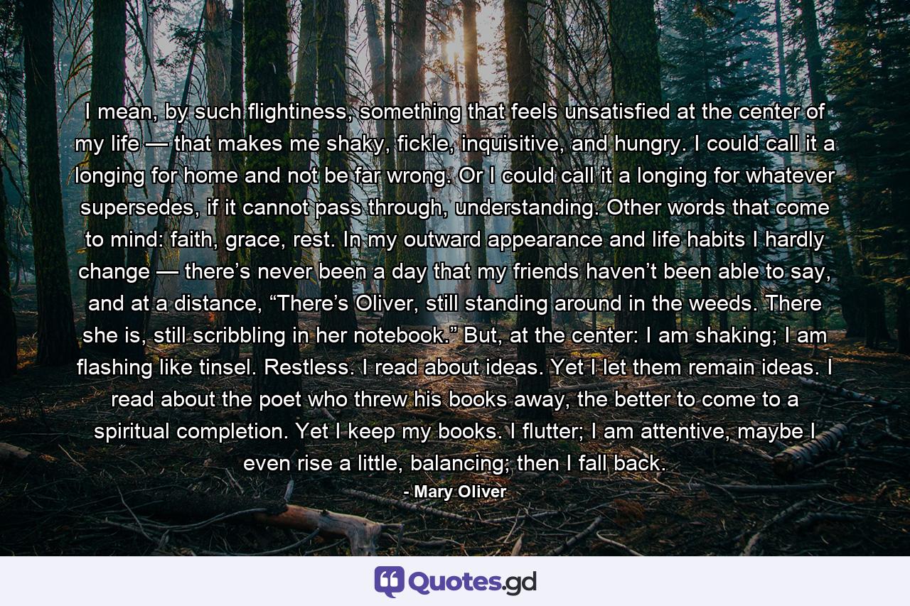 I mean, by such flightiness, something that feels unsatisfied at the center of my life — that makes me shaky, fickle, inquisitive, and hungry. I could call it a longing for home and not be far wrong. Or I could call it a longing for whatever supersedes, if it cannot pass through, understanding. Other words that come to mind: faith, grace, rest. In my outward appearance and life habits I hardly change — there’s never been a day that my friends haven’t been able to say, and at a distance, “There’s Oliver, still standing around in the weeds. There she is, still scribbling in her notebook.” But, at the center: I am shaking; I am flashing like tinsel. Restless. I read about ideas. Yet I let them remain ideas. I read about the poet who threw his books away, the better to come to a spiritual completion. Yet I keep my books. I flutter; I am attentive, maybe I even rise a little, balancing; then I fall back. - Quote by Mary Oliver