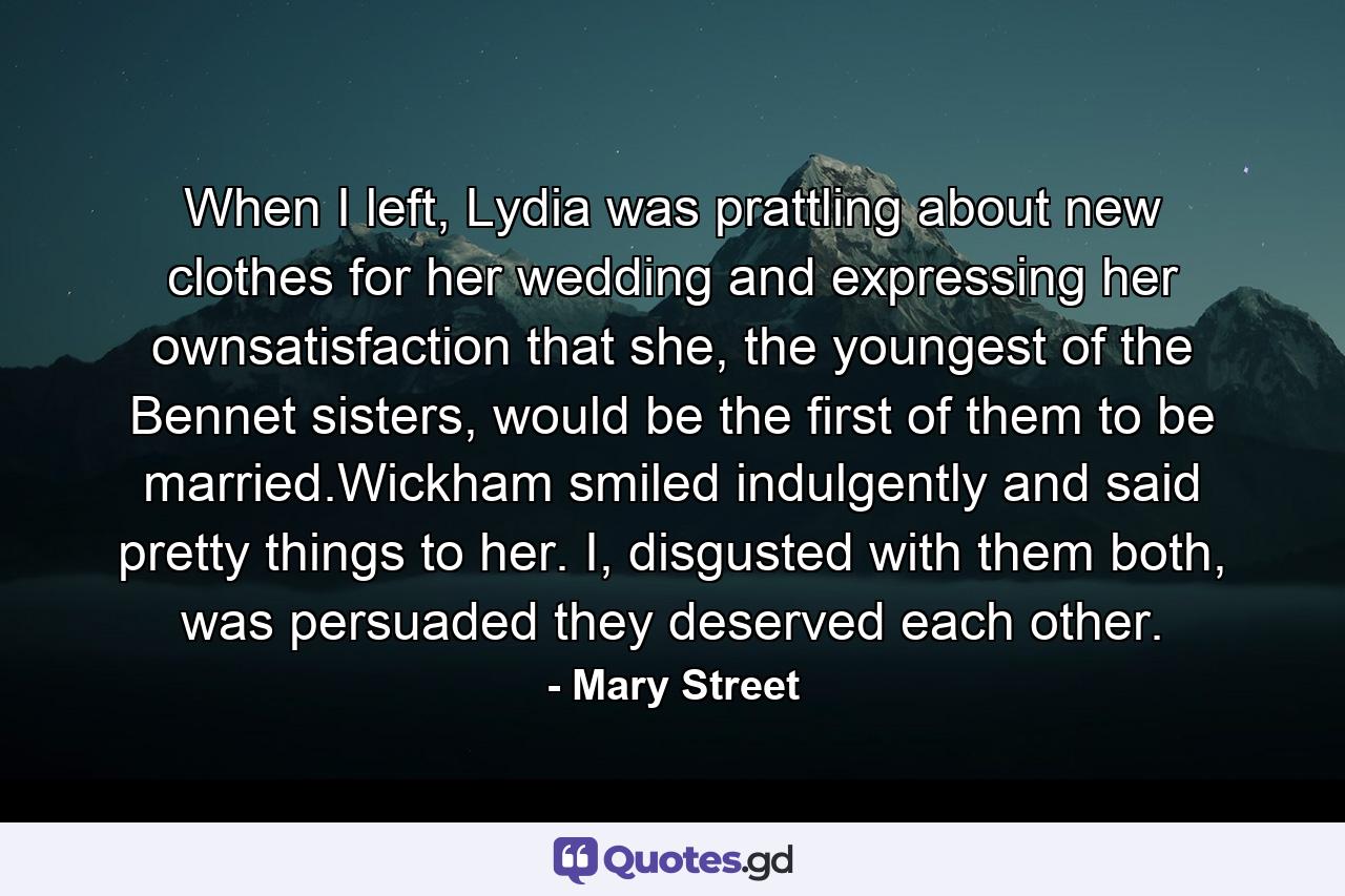 When I left, Lydia was prattling about new clothes for her wedding and expressing her ownsatisfaction that she, the youngest of the Bennet sisters, would be the first of them to be married.Wickham smiled indulgently and said pretty things to her. I, disgusted with them both, was persuaded they deserved each other. - Quote by Mary Street