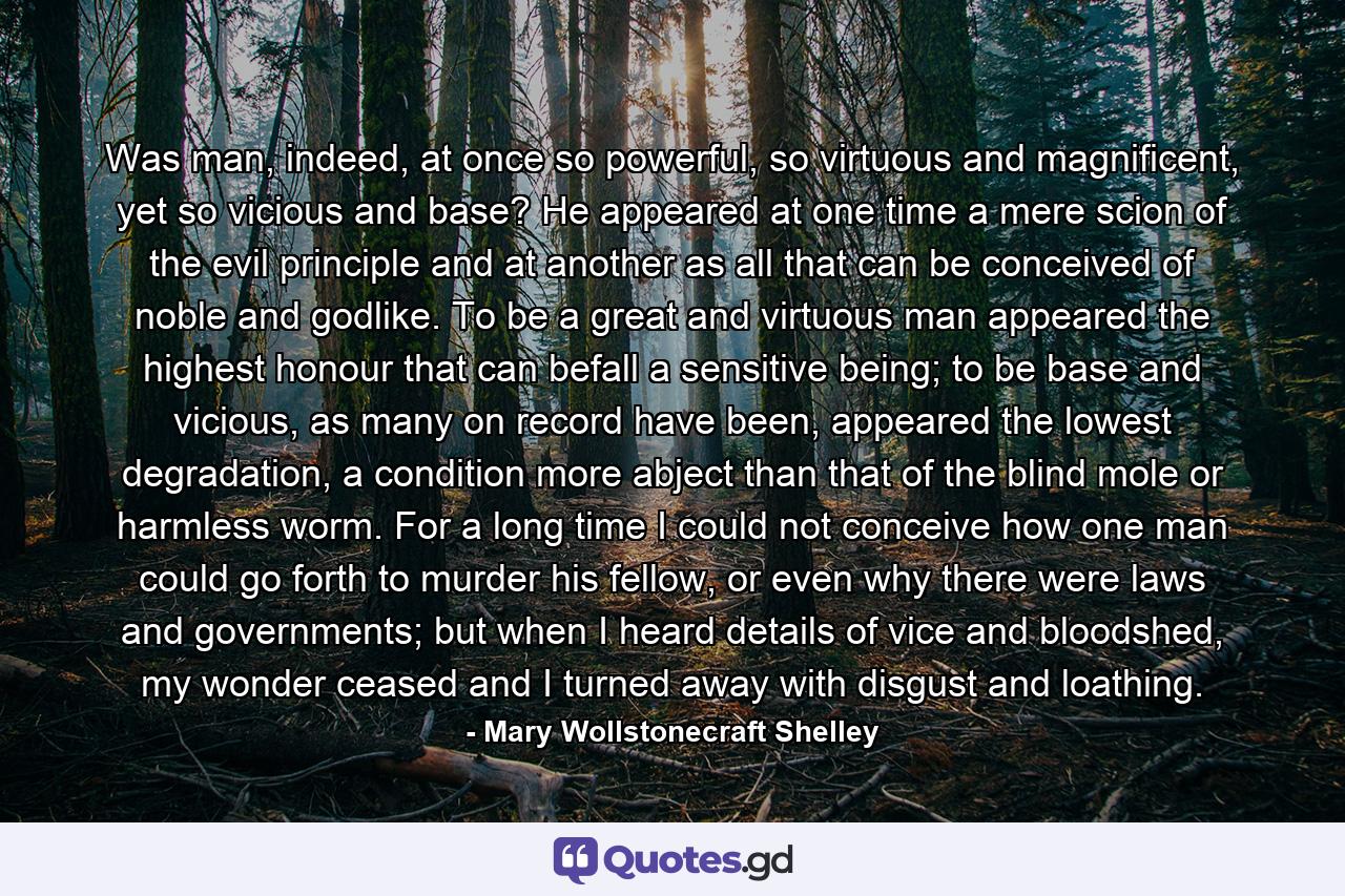 Was man, indeed, at once so powerful, so virtuous and magnificent, yet so vicious and base? He appeared at one time a mere scion of the evil principle and at another as all that can be conceived of noble and godlike. To be a great and virtuous man appeared the highest honour that can befall a sensitive being; to be base and vicious, as many on record have been, appeared the lowest degradation, a condition more abject than that of the blind mole or harmless worm. For a long time I could not conceive how one man could go forth to murder his fellow, or even why there were laws and governments; but when I heard details of vice and bloodshed, my wonder ceased and I turned away with disgust and loathing. - Quote by Mary Wollstonecraft Shelley