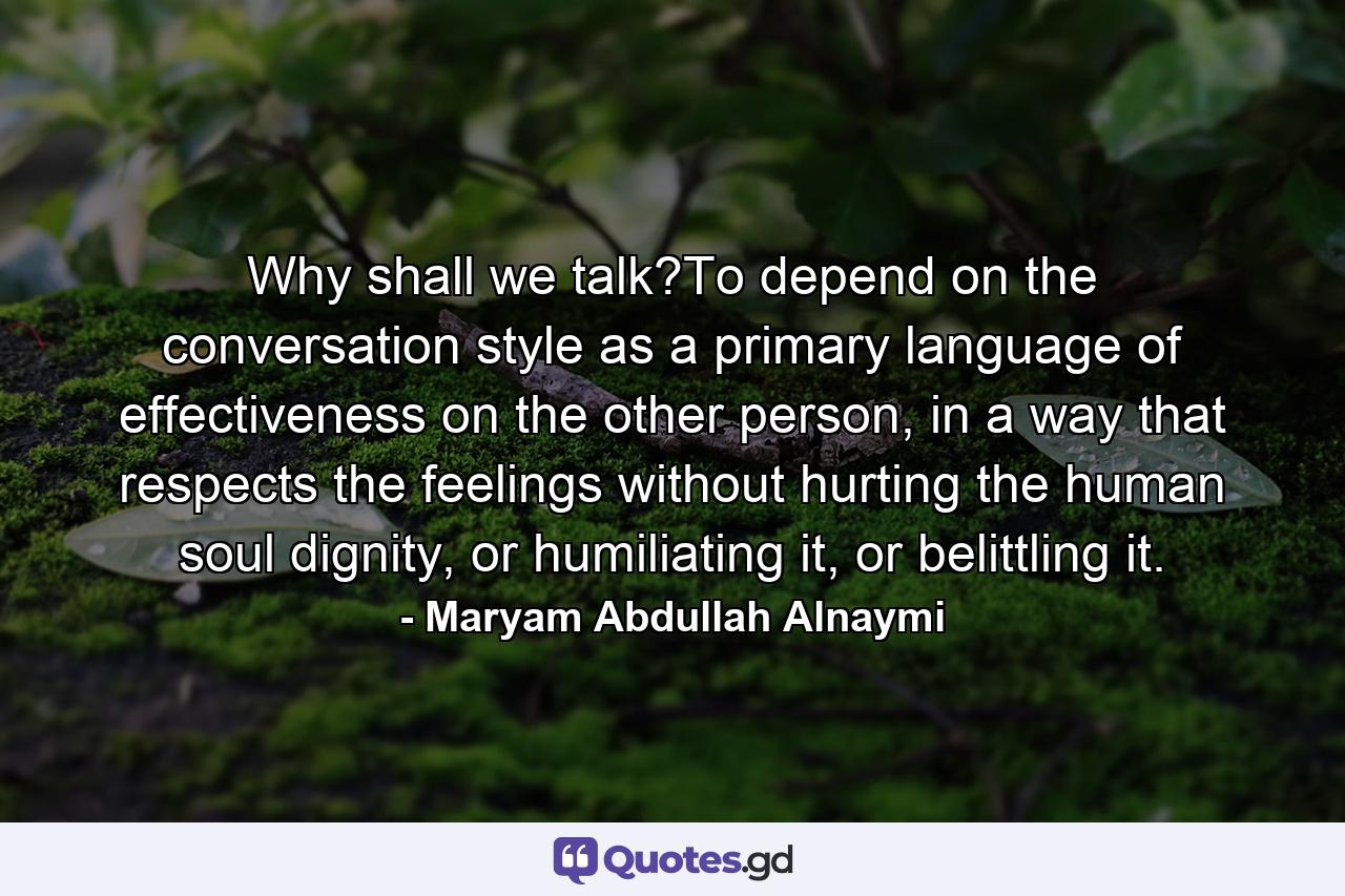 Why shall we talk?To depend on the conversation style as a primary language of effectiveness on the other person, in a way that respects the feelings without hurting the human soul dignity, or humiliating it, or belittling it. - Quote by Maryam Abdullah Alnaymi