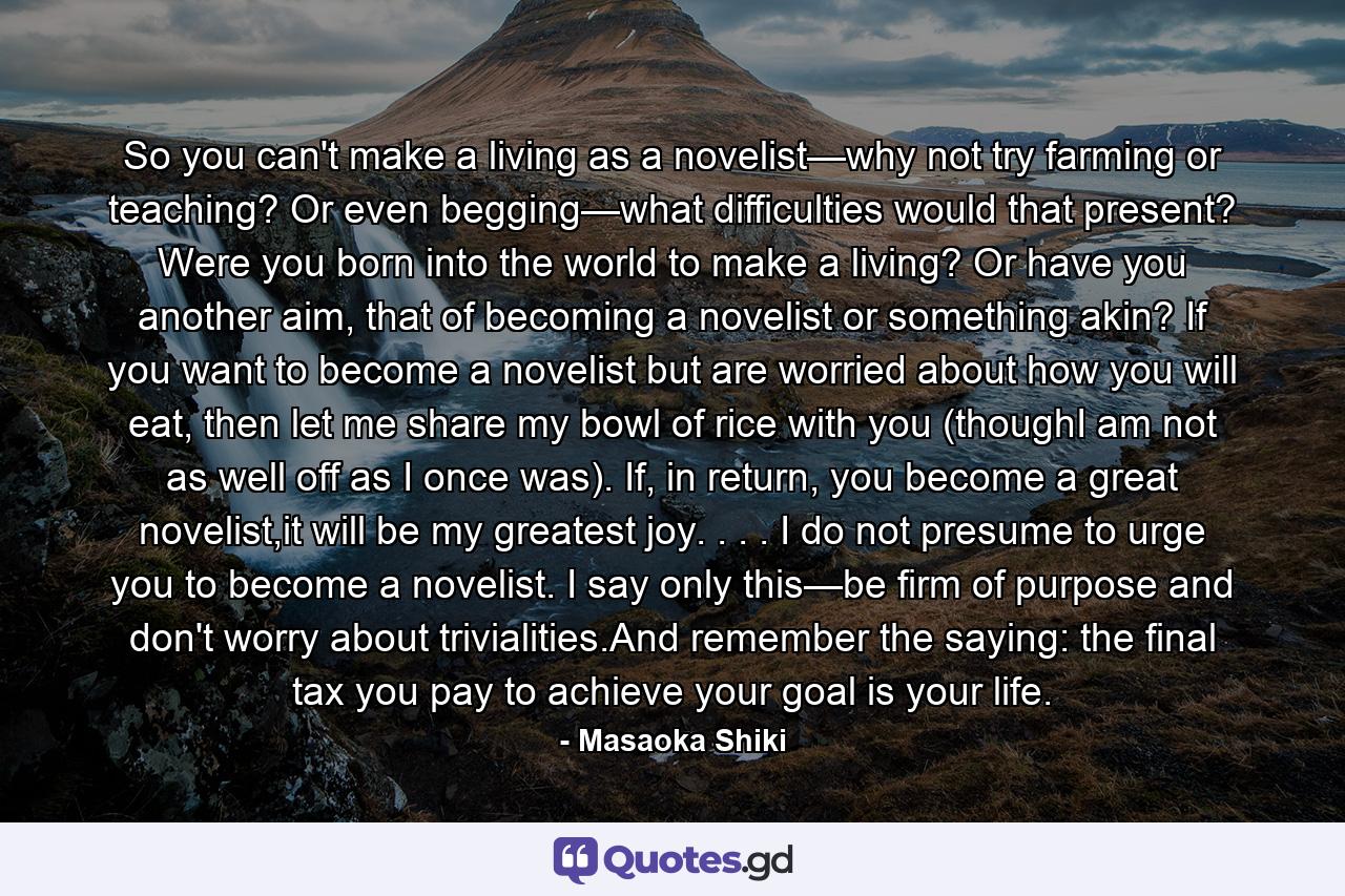 So you can't make a living as a novelist—why not try farming or teaching? Or even begging—what difficulties would that present? Were you born into the world to make a living? Or have you another aim, that of becoming a novelist or something akin? If you want to become a novelist but are worried about how you will eat, then let me share my bowl of rice with you (thoughI am not as well off as I once was). If, in return, you become a great novelist,it will be my greatest joy. . . . I do not presume to urge you to become a novelist. I say only this—be firm of purpose and don't worry about trivialities.And remember the saying: the final tax you pay to achieve your goal is your life. - Quote by Masaoka Shiki