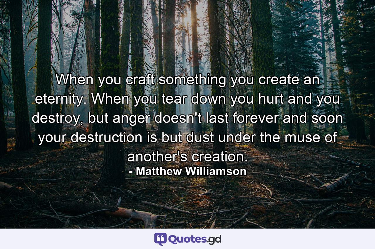 When you craft something you create an eternity. When you tear down you hurt and you destroy, but anger doesn't last forever and soon your destruction is but dust under the muse of another's creation. - Quote by Matthew Williamson