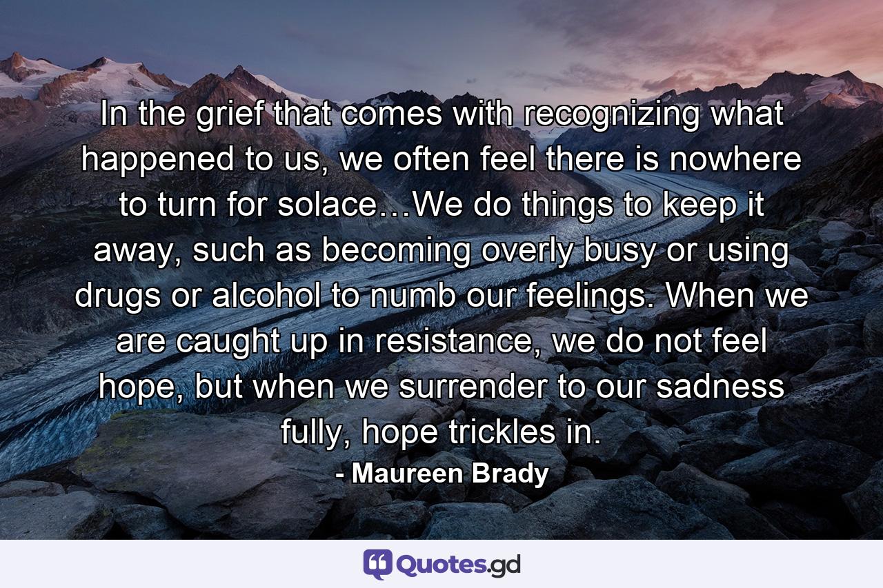 In the grief that comes with recognizing what happened to us, we often feel there is nowhere to turn for solace…We do things to keep it away, such as becoming overly busy or using drugs or alcohol to numb our feelings. When we are caught up in resistance, we do not feel hope, but when we surrender to our sadness fully, hope trickles in. - Quote by Maureen Brady