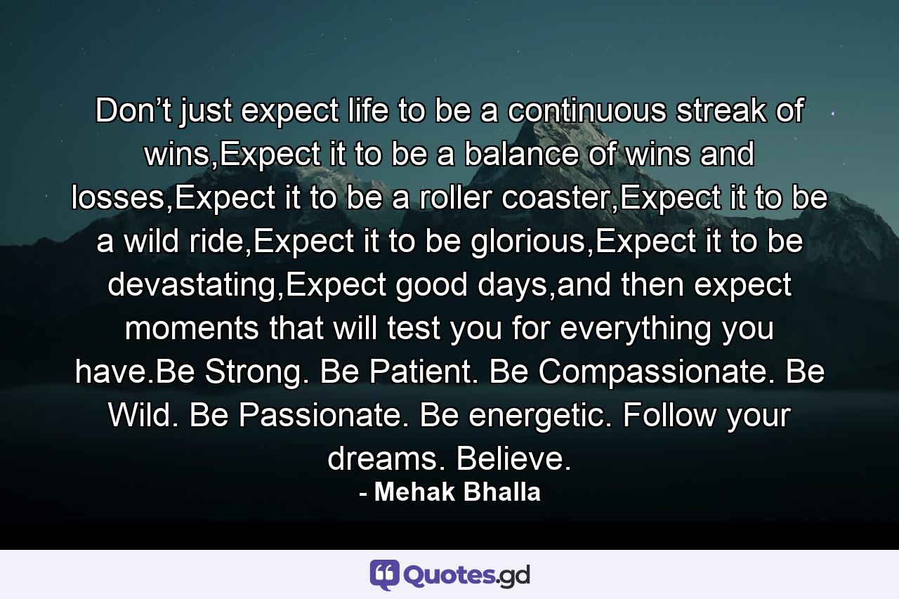 Don’t just expect life to be a continuous streak of wins,Expect it to be a balance of wins and losses,Expect it to be a roller coaster,Expect it to be a wild ride,Expect it to be glorious,Expect it to be devastating,Expect good days,and then expect moments that will test you for everything you have.Be Strong. Be Patient. Be Compassionate. Be Wild. Be Passionate. Be energetic. Follow your dreams. Believe. - Quote by Mehak Bhalla