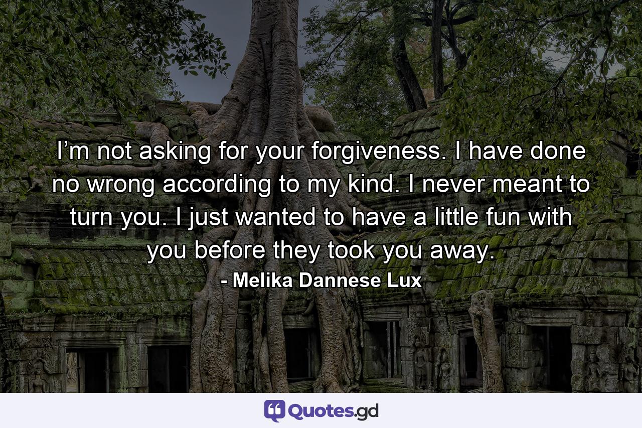 I’m not asking for your forgiveness. I have done no wrong according to my kind. I never meant to turn you. I just wanted to have a little fun with you before they took you away. - Quote by Melika Dannese Lux