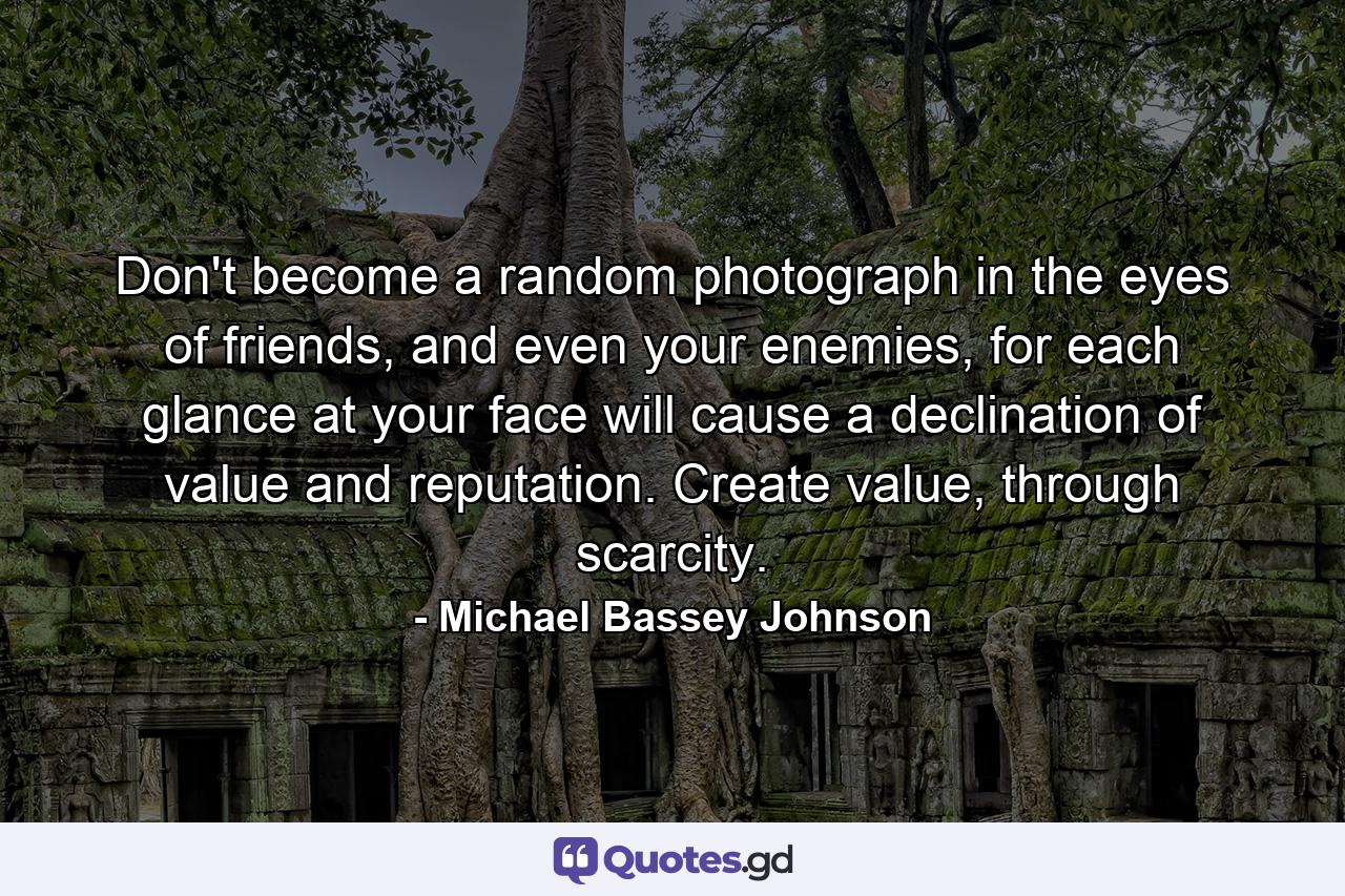 Don't become a random photograph in the eyes of friends, and even your enemies, for each glance at your face will cause a declination of value and reputation. Create value, through scarcity. - Quote by Michael Bassey Johnson