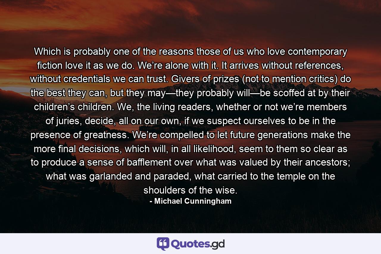 Which is probably one of the reasons those of us who love contemporary fiction love it as we do. We’re alone with it. It arrives without references, without credentials we can trust. Givers of prizes (not to mention critics) do the best they can, but they may—they probably will—be scoffed at by their children’s children. We, the living readers, whether or not we’re members of juries, decide, all on our own, if we suspect ourselves to be in the presence of greatness. We’re compelled to let future generations make the more final decisions, which will, in all likelihood, seem to them so clear as to produce a sense of bafflement over what was valued by their ancestors; what was garlanded and paraded, what carried to the temple on the shoulders of the wise. - Quote by Michael Cunningham