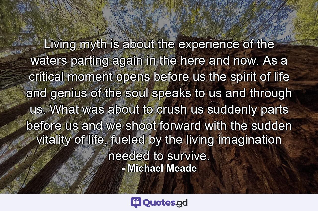 Living myth is about the experience of the waters parting again in the here and now. As a critical moment opens before us the spirit of life and genius of the soul speaks to us and through us. What was about to crush us suddenly parts before us and we shoot forward with the sudden vitality of life, fueled by the living imagination needed to survive. - Quote by Michael Meade