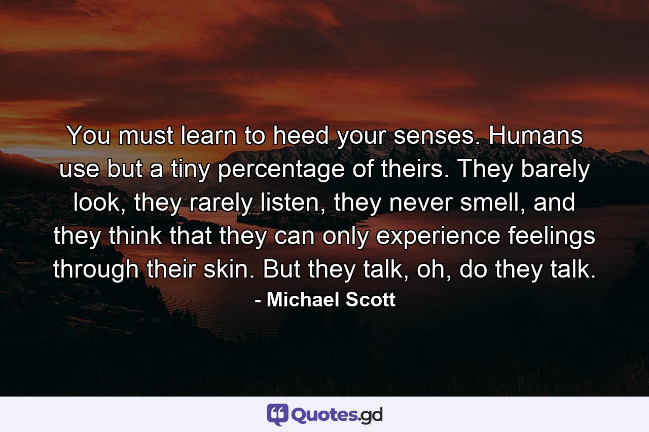 You must learn to heed your senses. Humans use but a tiny percentage of theirs. They barely look, they rarely listen, they never smell, and they think that they can only experience feelings through their skin. But they talk, oh, do they talk. - Quote by Michael Scott