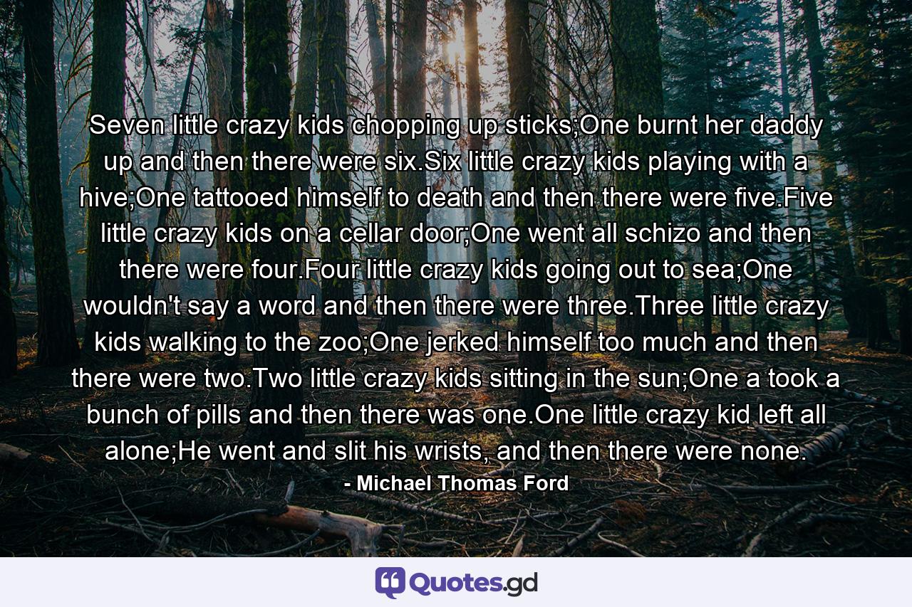 Seven little crazy kids chopping up sticks;One burnt her daddy up and then there were six.Six little crazy kids playing with a hive;One tattooed himself to death and then there were five.Five little crazy kids on a cellar door;One went all schizo and then there were four.Four little crazy kids going out to sea;One wouldn't say a word and then there were three.Three little crazy kids walking to the zoo;One jerked himself too much and then there were two.Two little crazy kids sitting in the sun;One a took a bunch of pills and then there was one.One little crazy kid left all alone;He went and slit his wrists, and then there were none. - Quote by Michael Thomas Ford