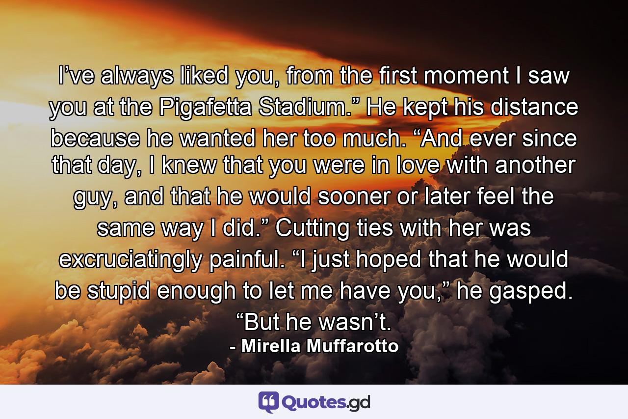 I’ve always liked you, from the first moment I saw you at the Pigafetta Stadium.” He kept his distance because he wanted her too much. “And ever since that day, I knew that you were in love with another guy, and that he would sooner or later feel the same way I did.” Cutting ties with her was excruciatingly painful. “I just hoped that he would be stupid enough to let me have you,” he gasped. “But he wasn’t. - Quote by Mirella Muffarotto