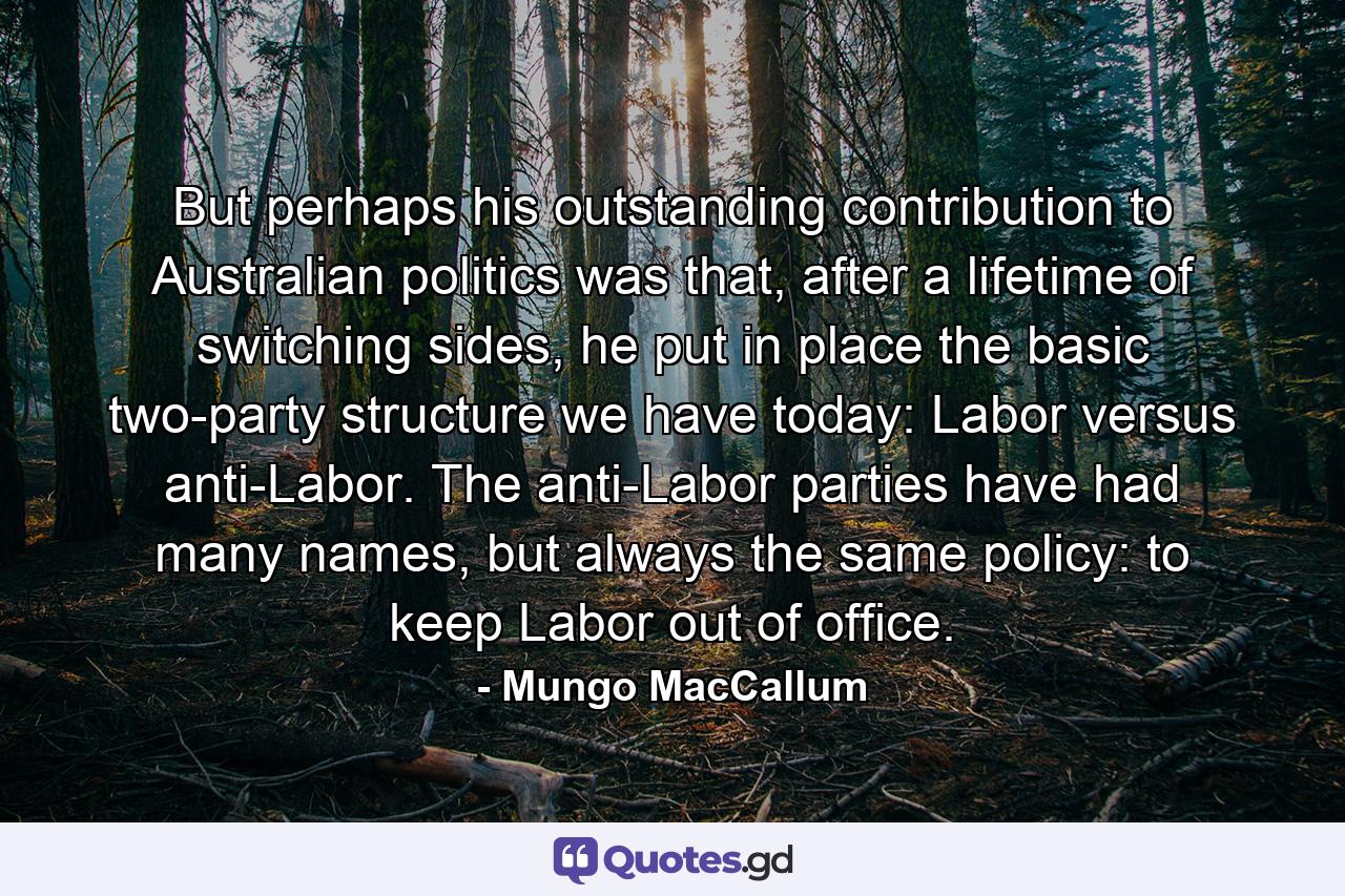 But perhaps his outstanding contribution to Australian politics was that, after a lifetime of switching sides, he put in place the basic two-party structure we have today: Labor versus anti-Labor. The anti-Labor parties have had many names, but always the same policy: to keep Labor out of office. - Quote by Mungo MacCallum