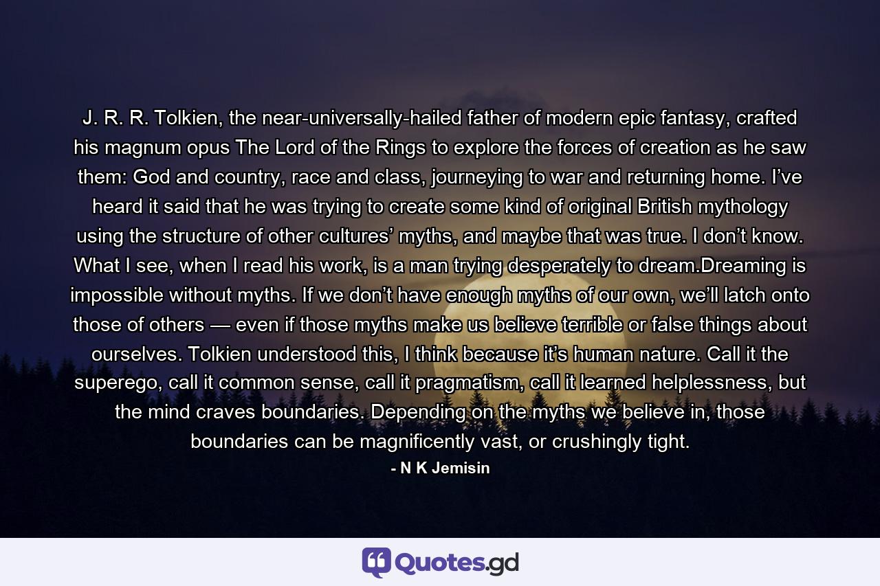 J. R. R. Tolkien, the near-universally-hailed father of modern epic fantasy, crafted his magnum opus The Lord of the Rings to explore the forces of creation as he saw them: God and country, race and class, journeying to war and returning home. I’ve heard it said that he was trying to create some kind of original British mythology using the structure of other cultures’ myths, and maybe that was true. I don’t know. What I see, when I read his work, is a man trying desperately to dream.Dreaming is impossible without myths. If we don’t have enough myths of our own, we’ll latch onto those of others — even if those myths make us believe terrible or false things about ourselves. Tolkien understood this, I think because it’s human nature. Call it the superego, call it common sense, call it pragmatism, call it learned helplessness, but the mind craves boundaries. Depending on the myths we believe in, those boundaries can be magnificently vast, or crushingly tight. - Quote by N K Jemisin