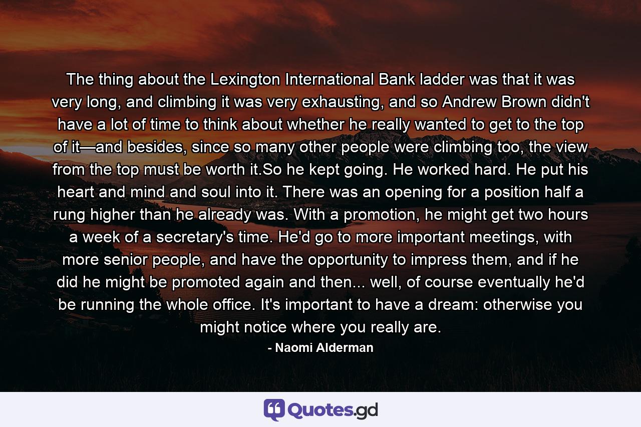 The thing about the Lexington International Bank ladder was that it was very long, and climbing it was very exhausting, and so Andrew Brown didn't have a lot of time to think about whether he really wanted to get to the top of it—and besides, since so many other people were climbing too, the view from the top must be worth it.So he kept going. He worked hard. He put his heart and mind and soul into it. There was an opening for a position half a rung higher than he already was. With a promotion, he might get two hours a week of a secretary's time. He'd go to more important meetings, with more senior people, and have the opportunity to impress them, and if he did he might be promoted again and then... well, of course eventually he'd be running the whole office. It's important to have a dream: otherwise you might notice where you really are. - Quote by Naomi Alderman