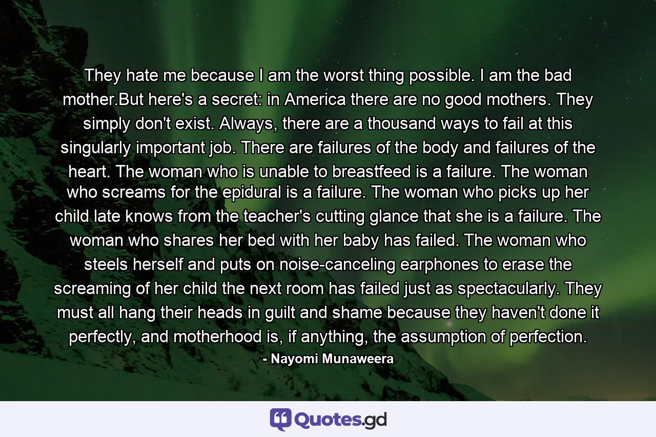 They hate me because I am the worst thing possible. I am the bad mother.But here's a secret: in America there are no good mothers. They simply don't exist. Always, there are a thousand ways to fail at this singularly important job. There are failures of the body and failures of the heart. The woman who is unable to breastfeed is a failure. The woman who screams for the epidural is a failure. The woman who picks up her child late knows from the teacher's cutting glance that she is a failure. The woman who shares her bed with her baby has failed. The woman who steels herself and puts on noise-canceling earphones to erase the screaming of her child the next room has failed just as spectacularly. They must all hang their heads in guilt and shame because they haven't done it perfectly, and motherhood is, if anything, the assumption of perfection. - Quote by Nayomi Munaweera