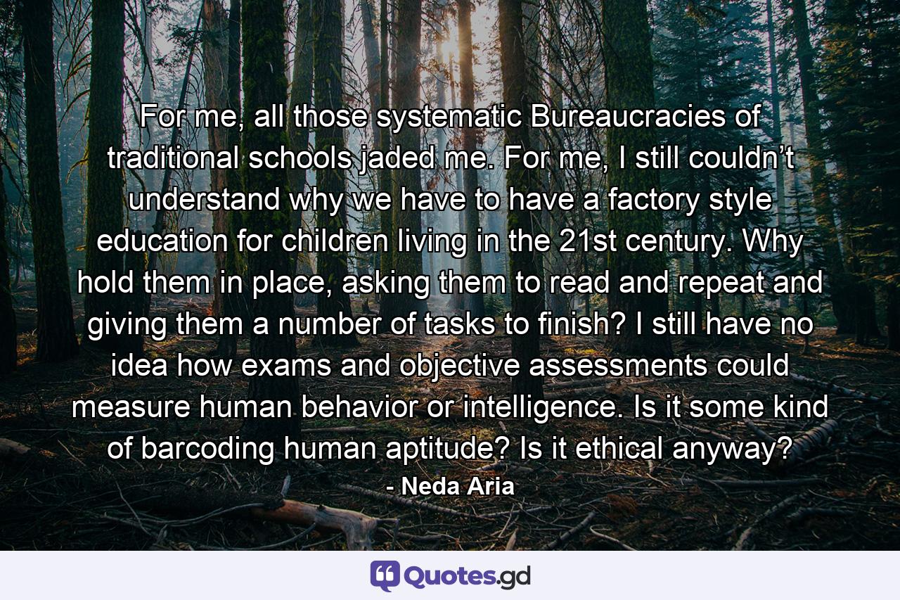 For me, all those systematic Bureaucracies of traditional schools jaded me. For me, I still couldn’t understand why we have to have a factory style education for children living in the 21st century. Why hold them in place, asking them to read and repeat and giving them a number of tasks to finish? I still have no idea how exams and objective assessments could measure human behavior or intelligence. Is it some kind of barcoding human aptitude? Is it ethical anyway? - Quote by Neda Aria