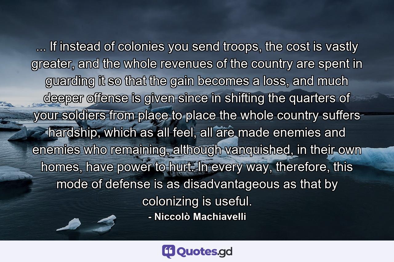 ... If instead of colonies you send troops, the cost is vastly greater, and the whole revenues of the country are spent in guarding it so that the gain becomes a loss, and much deeper offense is given since in shifting the quarters of your soldiers from place to place the whole country suffers hardship, which as all feel, all are made enemies and enemies who remaining, although vanquished, in their own homes, have power to hurt. In every way, therefore, this mode of defense is as disadvantageous as that by colonizing is useful. - Quote by Niccolò Machiavelli