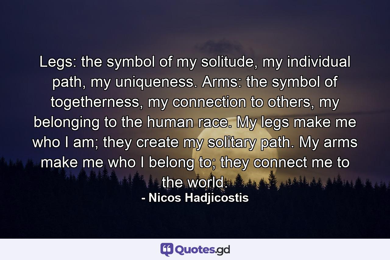 Legs: the symbol of my solitude, my individual path, my uniqueness. Arms: the symbol of togetherness, my connection to others, my belonging to the human race. My legs make me who I am; they create my solitary path. My arms make me who I belong to; they connect me to the world. - Quote by Nicos Hadjicostis