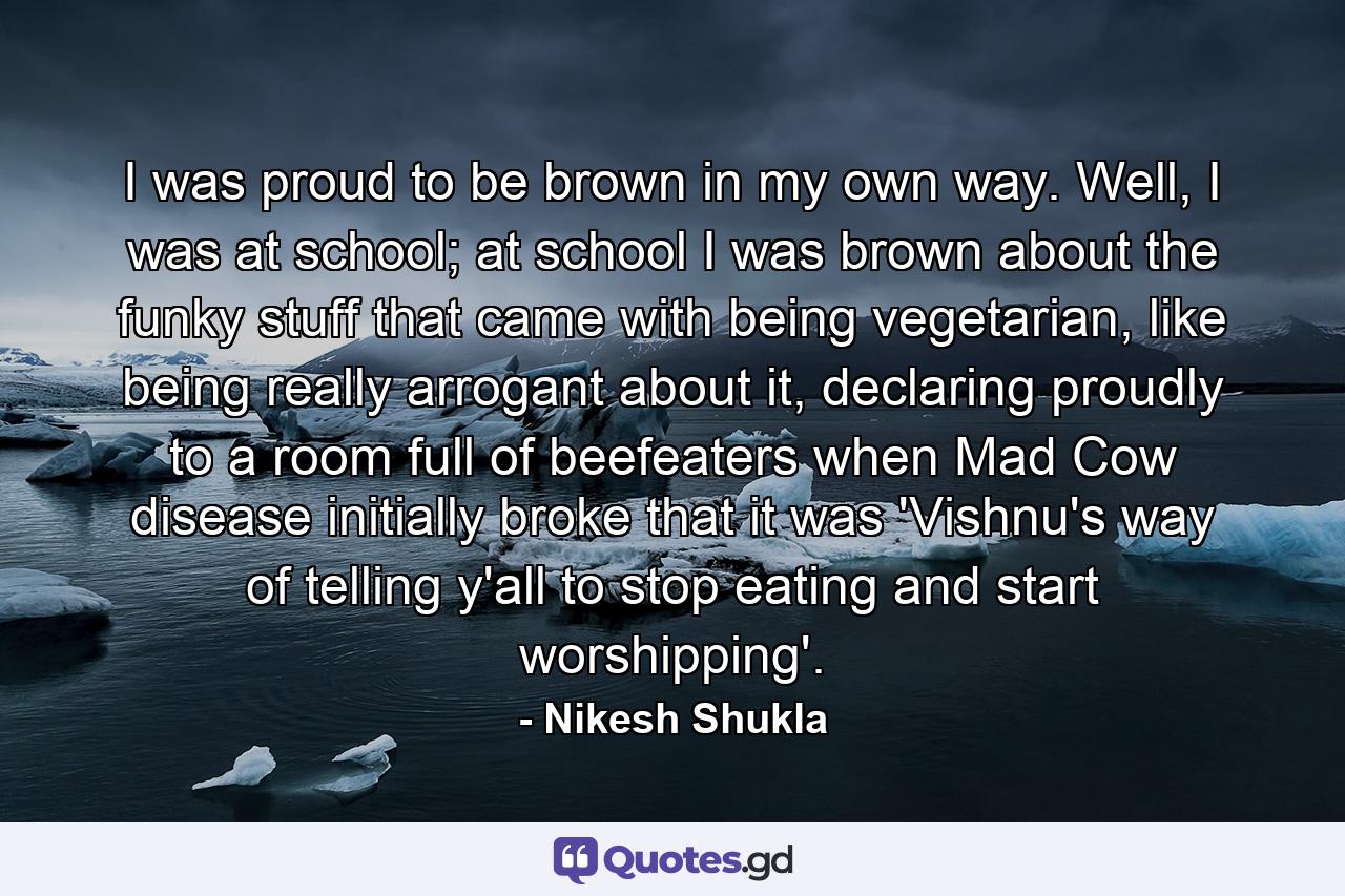 I was proud to be brown in my own way. Well, I was at school; at school I was brown about the funky stuff that came with being vegetarian, like being really arrogant about it, declaring proudly to a room full of beefeaters when Mad Cow disease initially broke that it was 'Vishnu's way of telling y'all to stop eating and start worshipping'. - Quote by Nikesh Shukla