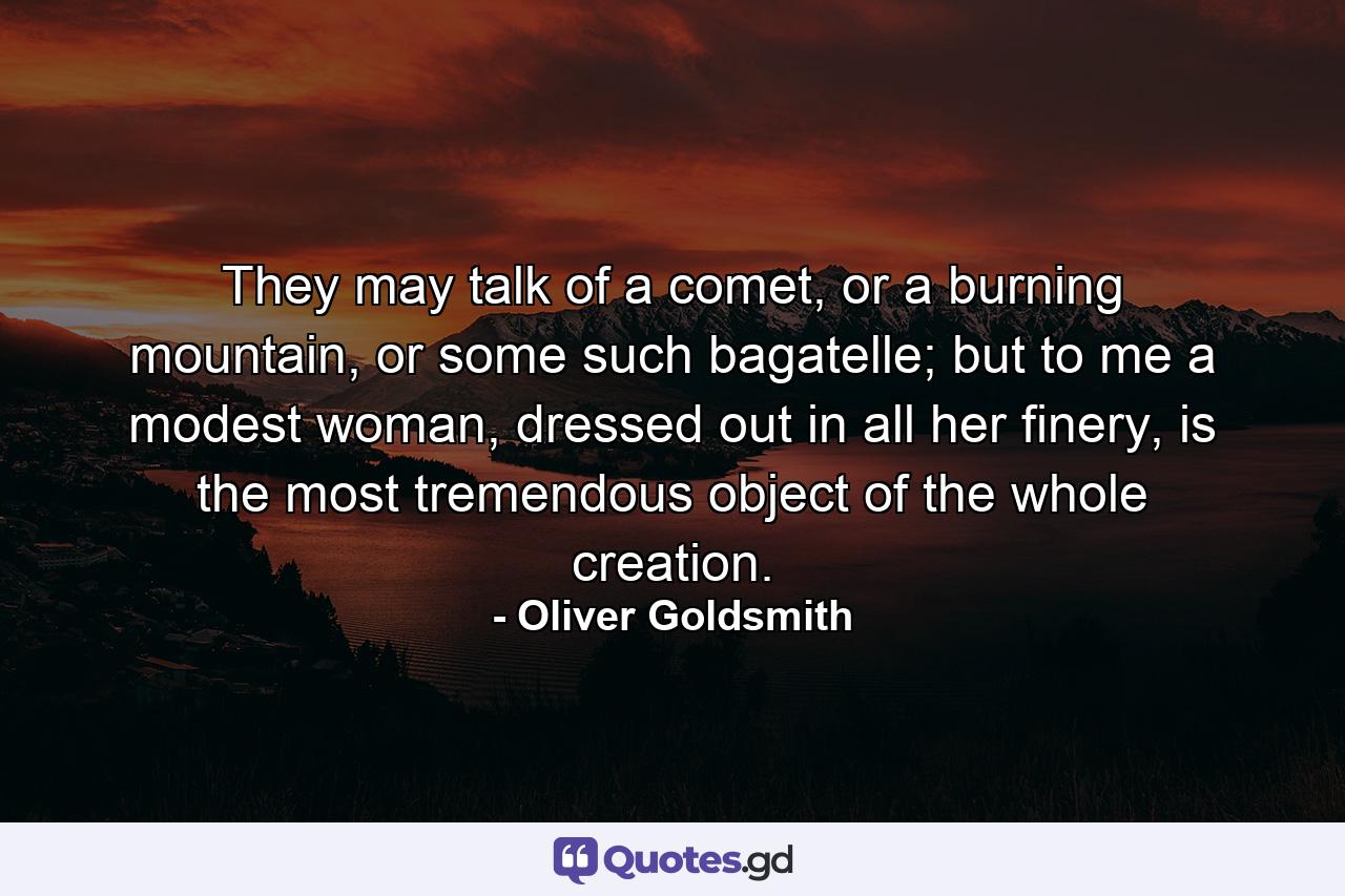 They may talk of a comet, or a burning mountain, or some such bagatelle; but to me a modest woman, dressed out in all her finery, is the most tremendous object of the whole creation. - Quote by Oliver Goldsmith