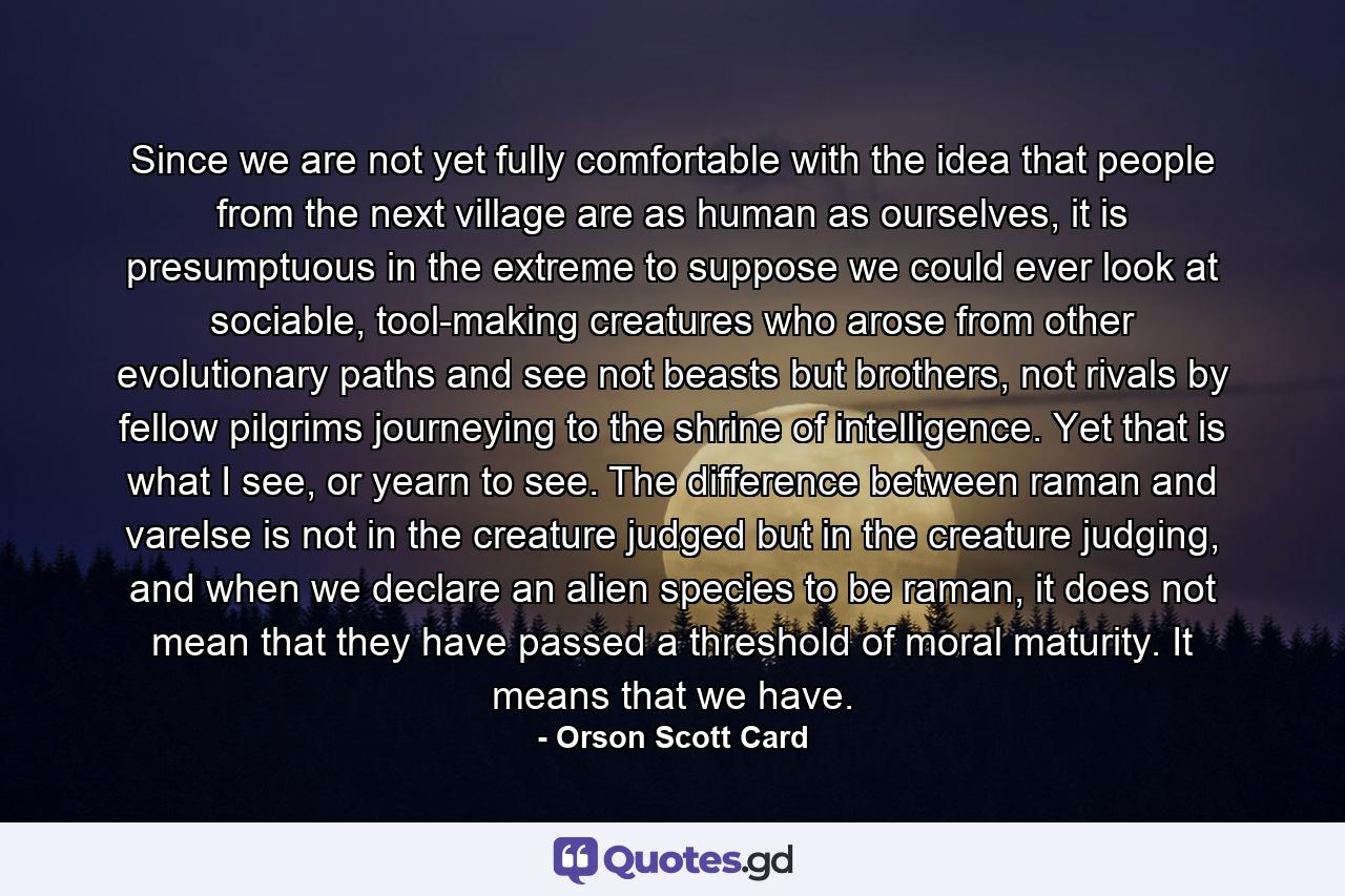 Since we are not yet fully comfortable with the idea that people from the next village are as human as ourselves, it is presumptuous in the extreme to suppose we could ever look at sociable, tool-making creatures who arose from other evolutionary paths and see not beasts but brothers, not rivals by fellow pilgrims journeying to the shrine of intelligence. Yet that is what I see, or yearn to see. The difference between raman and varelse is not in the creature judged but in the creature judging, and when we declare an alien species to be raman, it does not mean that they have passed a threshold of moral maturity. It means that we have. - Quote by Orson Scott Card