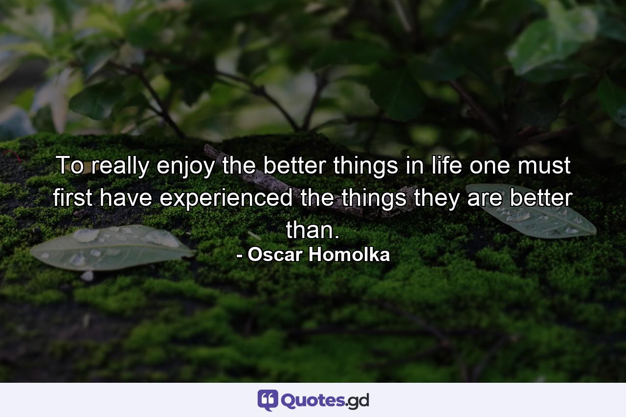 To really enjoy the better things in life  one must first have experienced the things they are better than. - Quote by Oscar Homolka