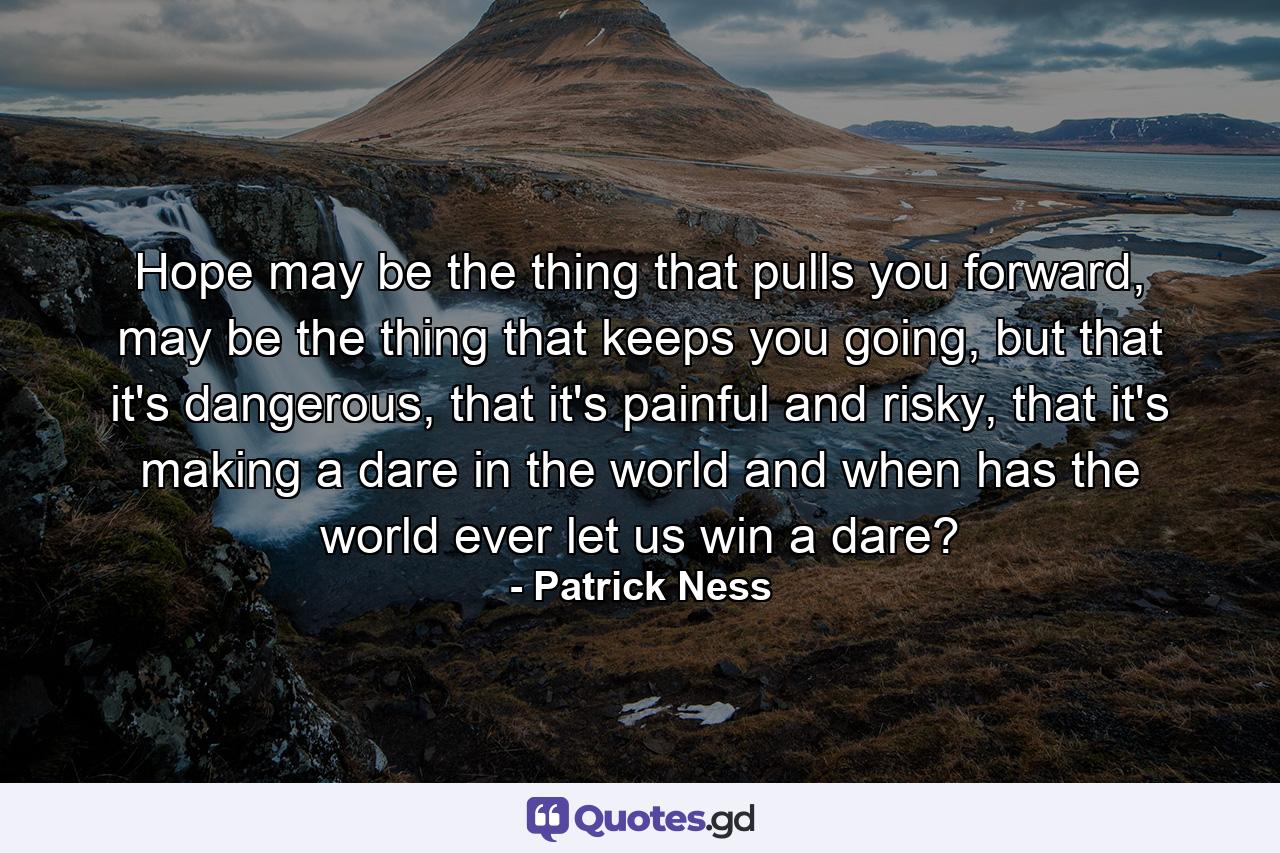 Hope may be the thing that pulls you forward, may be the thing that keeps you going, but that it's dangerous, that it's painful and risky, that it's making a dare in the world and when has the world ever let us win a dare? - Quote by Patrick Ness