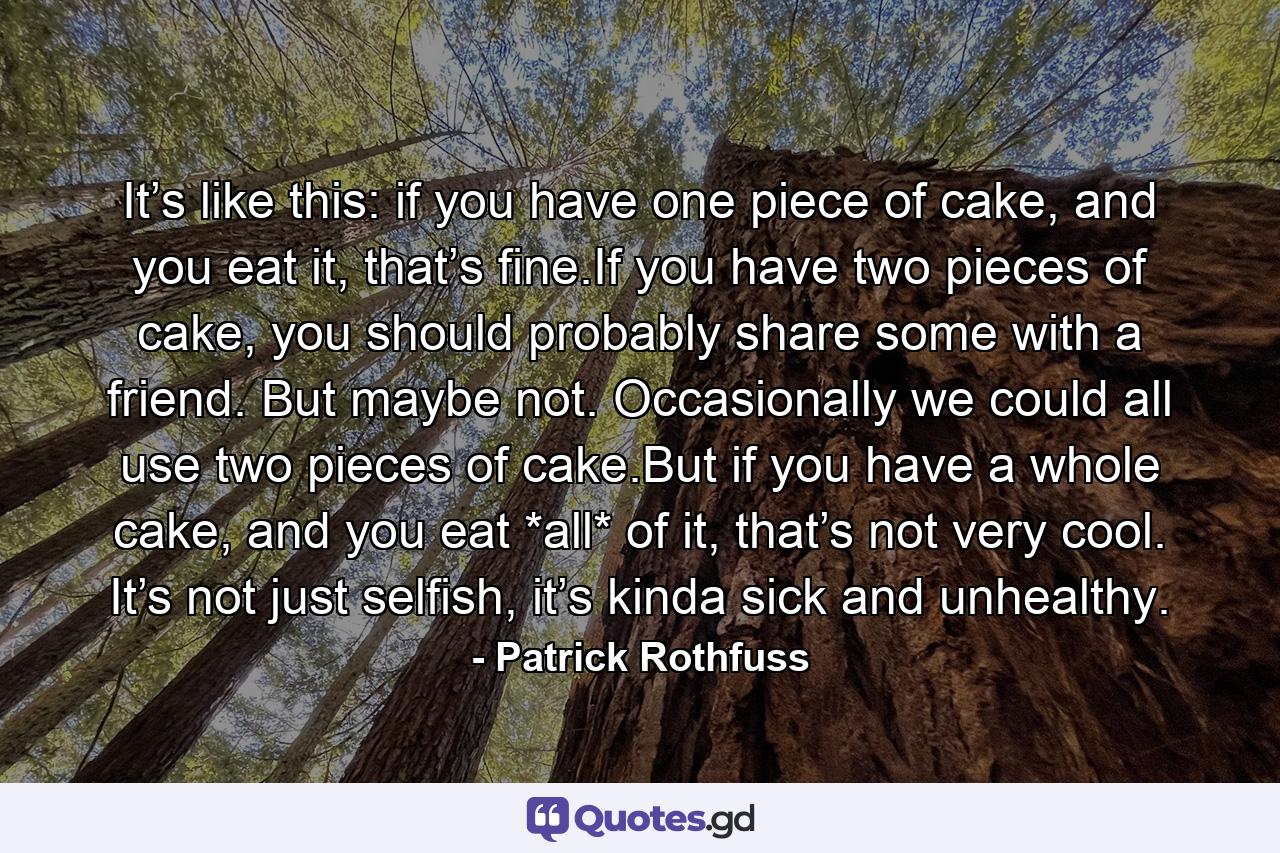 It’s like this: if you have one piece of cake, and you eat it, that’s fine.If you have two pieces of cake, you should probably share some with a friend. But maybe not. Occasionally we could all use two pieces of cake.But if you have a whole cake, and you eat *all* of it, that’s not very cool. It’s not just selfish, it’s kinda sick and unhealthy. - Quote by Patrick Rothfuss