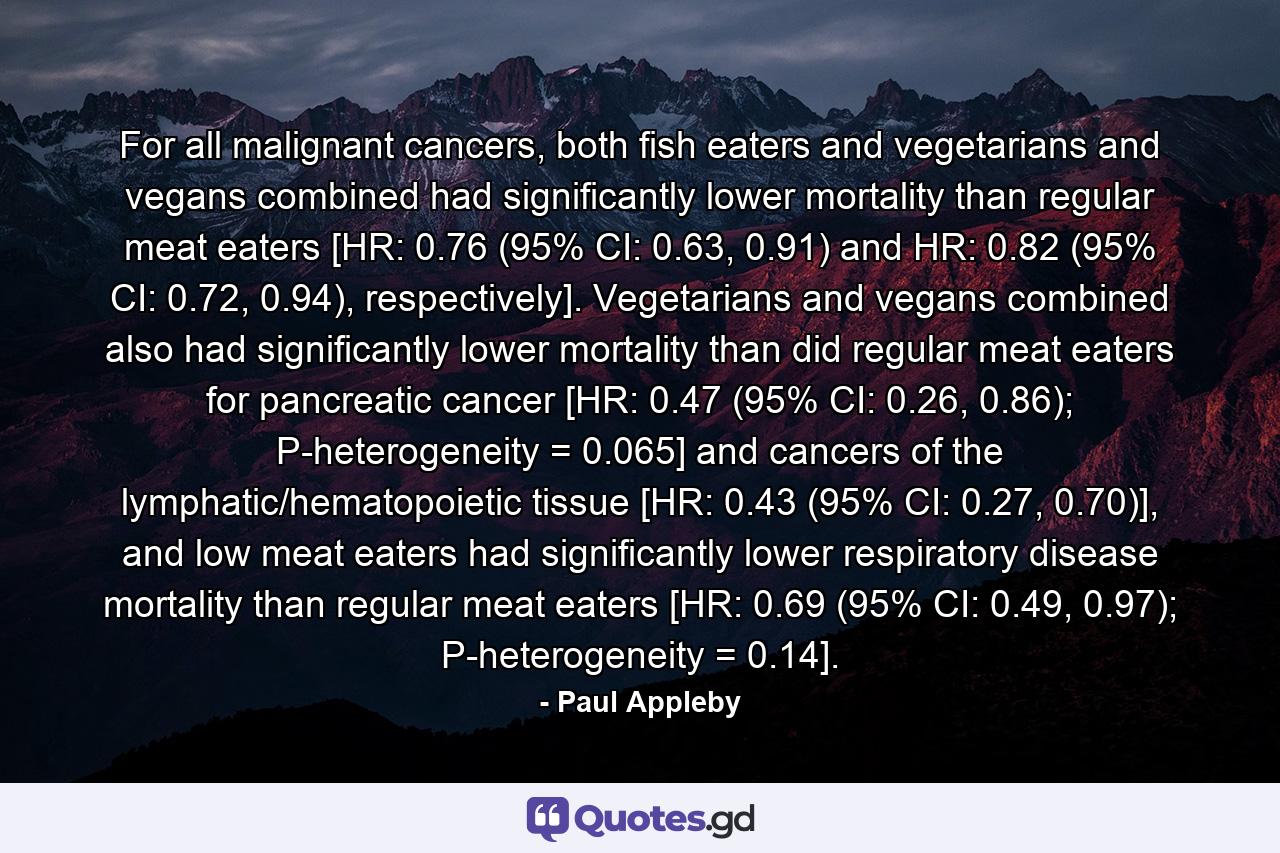 For all malignant cancers, both fish eaters and vegetarians and vegans combined had significantly lower mortality than regular meat eaters [HR: 0.76 (95% CI: 0.63, 0.91) and HR: 0.82 (95% CI: 0.72, 0.94), respectively]. Vegetarians and vegans combined also had significantly lower mortality than did regular meat eaters for pancreatic cancer [HR: 0.47 (95% CI: 0.26, 0.86); P-heterogeneity = 0.065] and cancers of the lymphatic/hematopoietic tissue [HR: 0.43 (95% CI: 0.27, 0.70)], and low meat eaters had significantly lower respiratory disease mortality than regular meat eaters [HR: 0.69 (95% CI: 0.49, 0.97); P-heterogeneity = 0.14]. - Quote by Paul Appleby