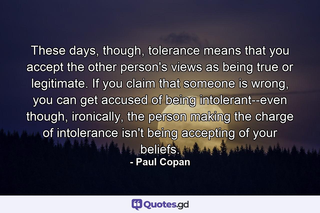These days, though, tolerance means that you accept the other person's views as being true or legitimate. If you claim that someone is wrong, you can get accused of being intolerant--even though, ironically, the person making the charge of intolerance isn't being accepting of your beliefs. - Quote by Paul Copan