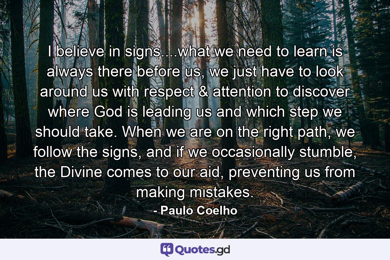 I believe in signs....what we need to learn is always there before us, we just have to look around us with respect & attention to discover where God is leading us and which step we should take. When we are on the right path, we follow the signs, and if we occasionally stumble, the Divine comes to our aid, preventing us from making mistakes. - Quote by Paulo Coelho