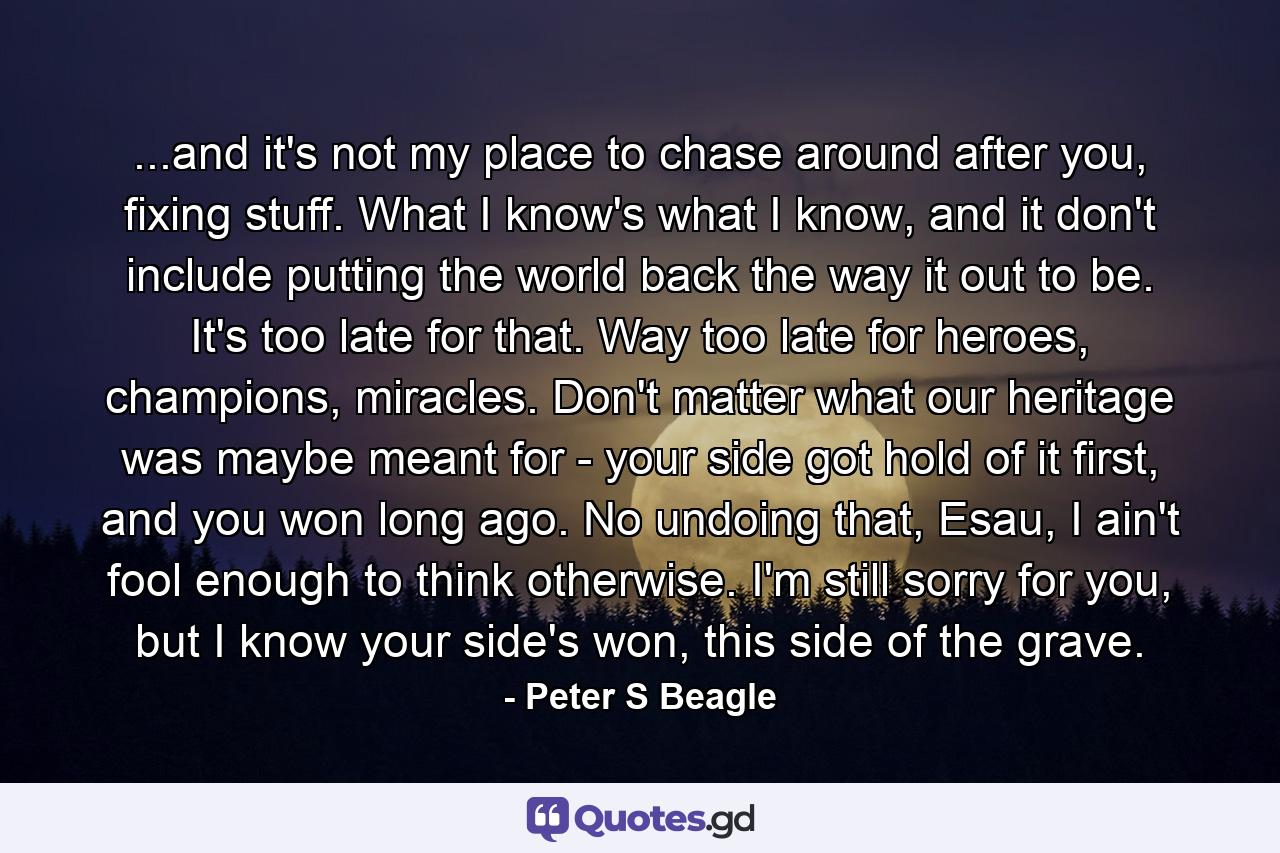 ...and it's not my place to chase around after you, fixing stuff. What I know's what I know, and it don't include putting the world back the way it out to be. It's too late for that. Way too late for heroes, champions, miracles. Don't matter what our heritage was maybe meant for - your side got hold of it first, and you won long ago. No undoing that, Esau, I ain't fool enough to think otherwise. I'm still sorry for you, but I know your side's won, this side of the grave. - Quote by Peter S Beagle