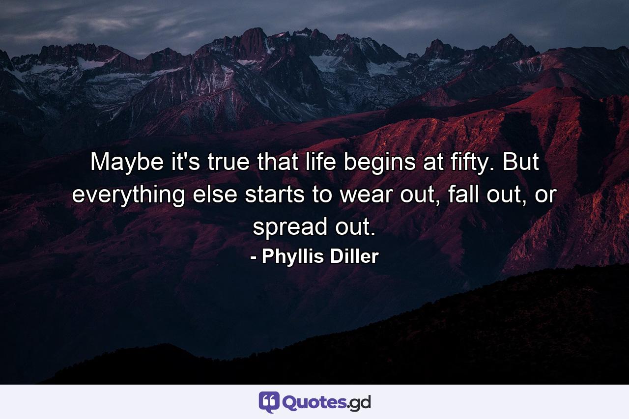 Maybe it's true that life begins at fifty. But everything else starts to wear out, fall out, or spread out. - Quote by Phyllis Diller