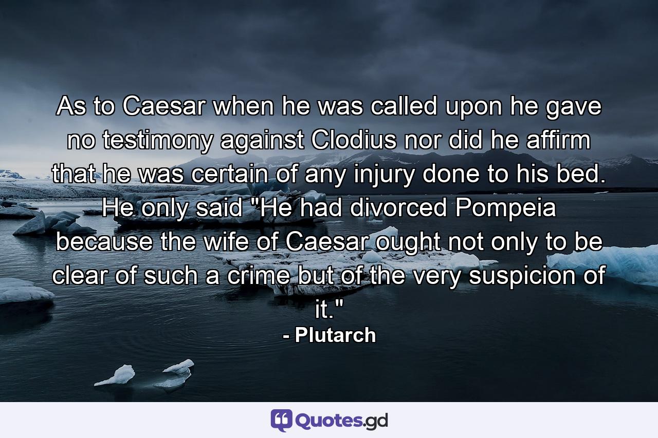 As to Caesar  when he was called upon  he gave no testimony against Clodius  nor did he affirm that he was certain of any injury done to his bed. He only said  