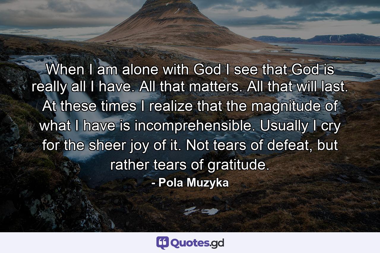 When I am alone with God I see that God is really all I have. All that matters. All that will last. At these times I realize that the magnitude of what I have is incomprehensible. Usually I cry for the sheer joy of it. Not tears of defeat, but rather tears of gratitude. - Quote by Pola Muzyka