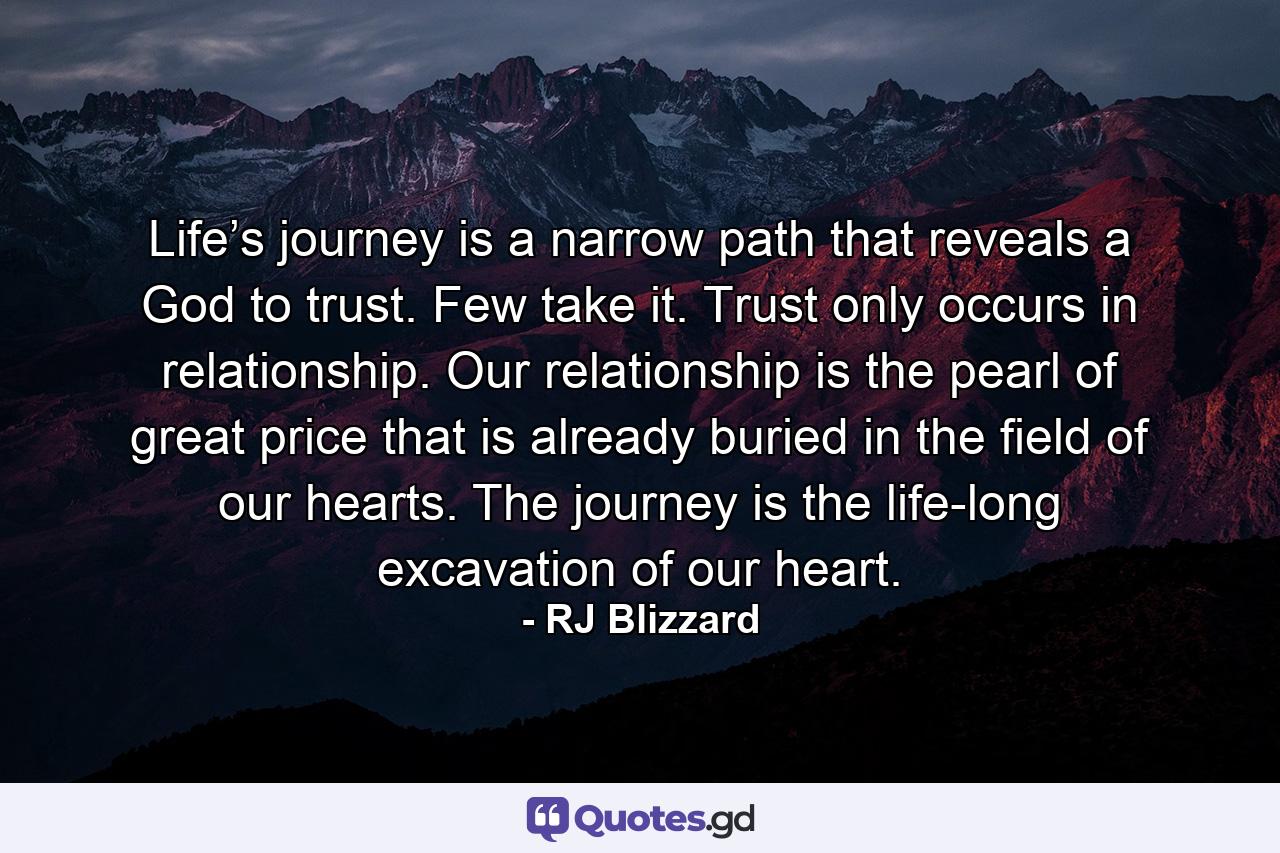 Life’s journey is a narrow path that reveals a God to trust. Few take it. Trust only occurs in relationship. Our relationship is the pearl of great price that is already buried in the field of our hearts. The journey is the life-long excavation of our heart. - Quote by RJ Blizzard