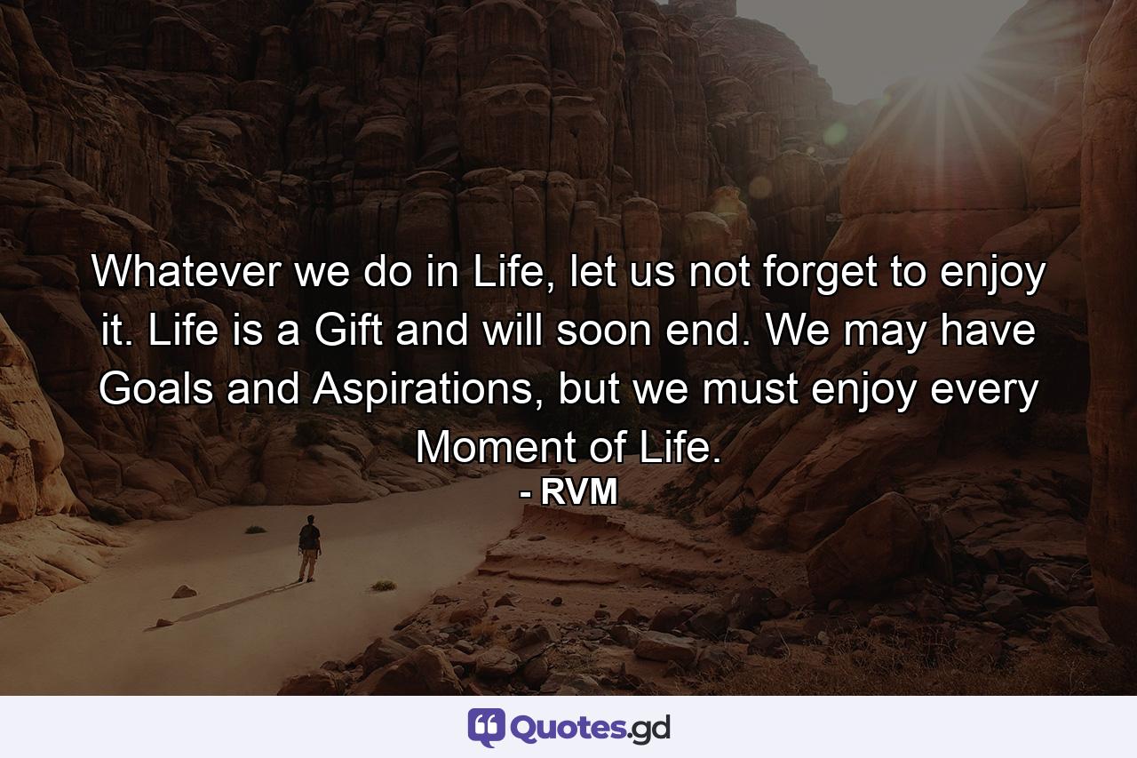 Whatever we do in Life, let us not forget to enjoy it. Life is a Gift and will soon end. We may have Goals and Aspirations, but we must enjoy every Moment of Life. - Quote by RVM