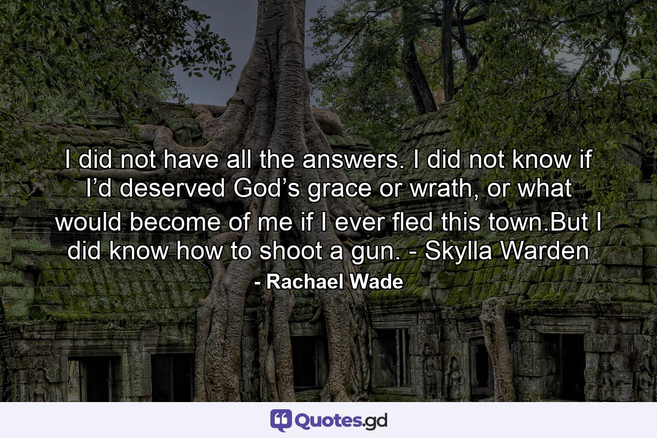 I did not have all the answers. I did not know if I’d deserved God’s grace or wrath, or what would become of me if I ever fled this town.But I did know how to shoot a gun. - Skylla Warden - Quote by Rachael Wade