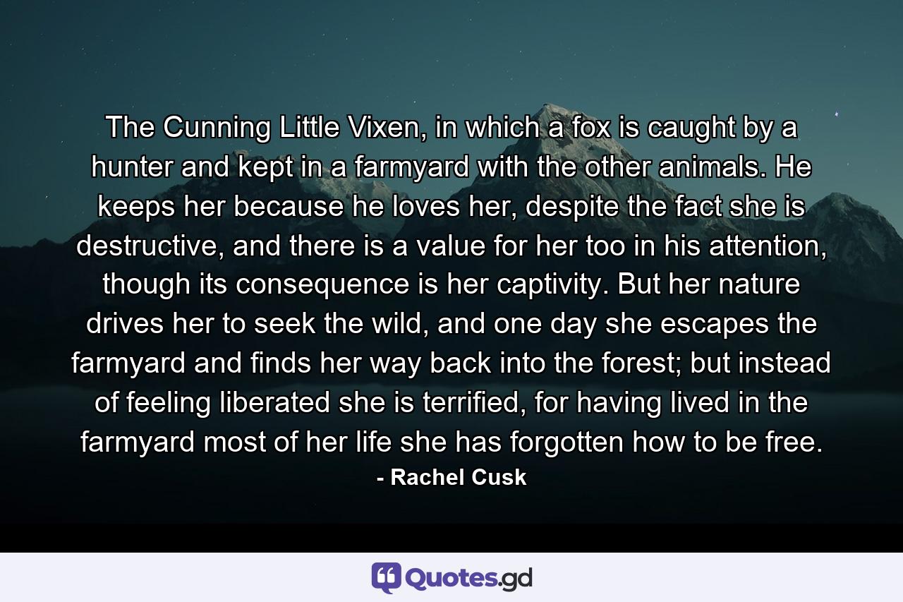 The Cunning Little Vixen, in which a fox is caught by a hunter and kept in a farmyard with the other animals. He keeps her because he loves her, despite the fact she is destructive, and there is a value for her too in his attention, though its consequence is her captivity. But her nature drives her to seek the wild, and one day she escapes the farmyard and finds her way back into the forest; but instead of feeling liberated she is terrified, for having lived in the farmyard most of her life she has forgotten how to be free. - Quote by Rachel Cusk