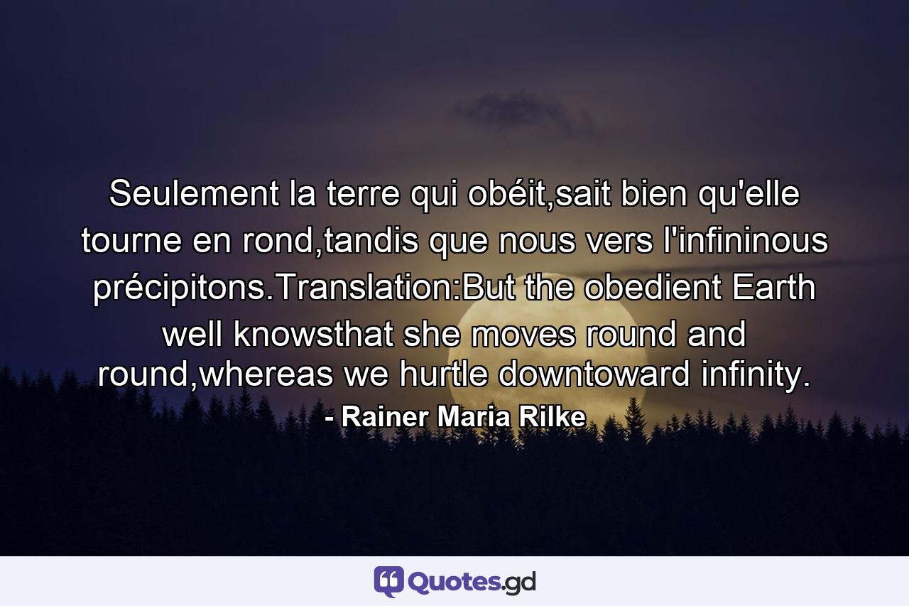 Seulement la terre qui obéit,sait bien qu'elle tourne en rond,tandis que nous vers l'infininous précipitons.Translation:But the obedient Earth well knowsthat she moves round and round,whereas we hurtle downtoward infinity. - Quote by Rainer Maria Rilke