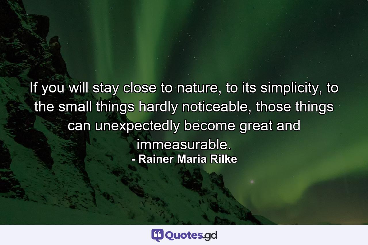 If you will stay close to nature, to its simplicity, to the small things hardly noticeable, those things can unexpectedly become great and immeasurable. - Quote by Rainer Maria Rilke