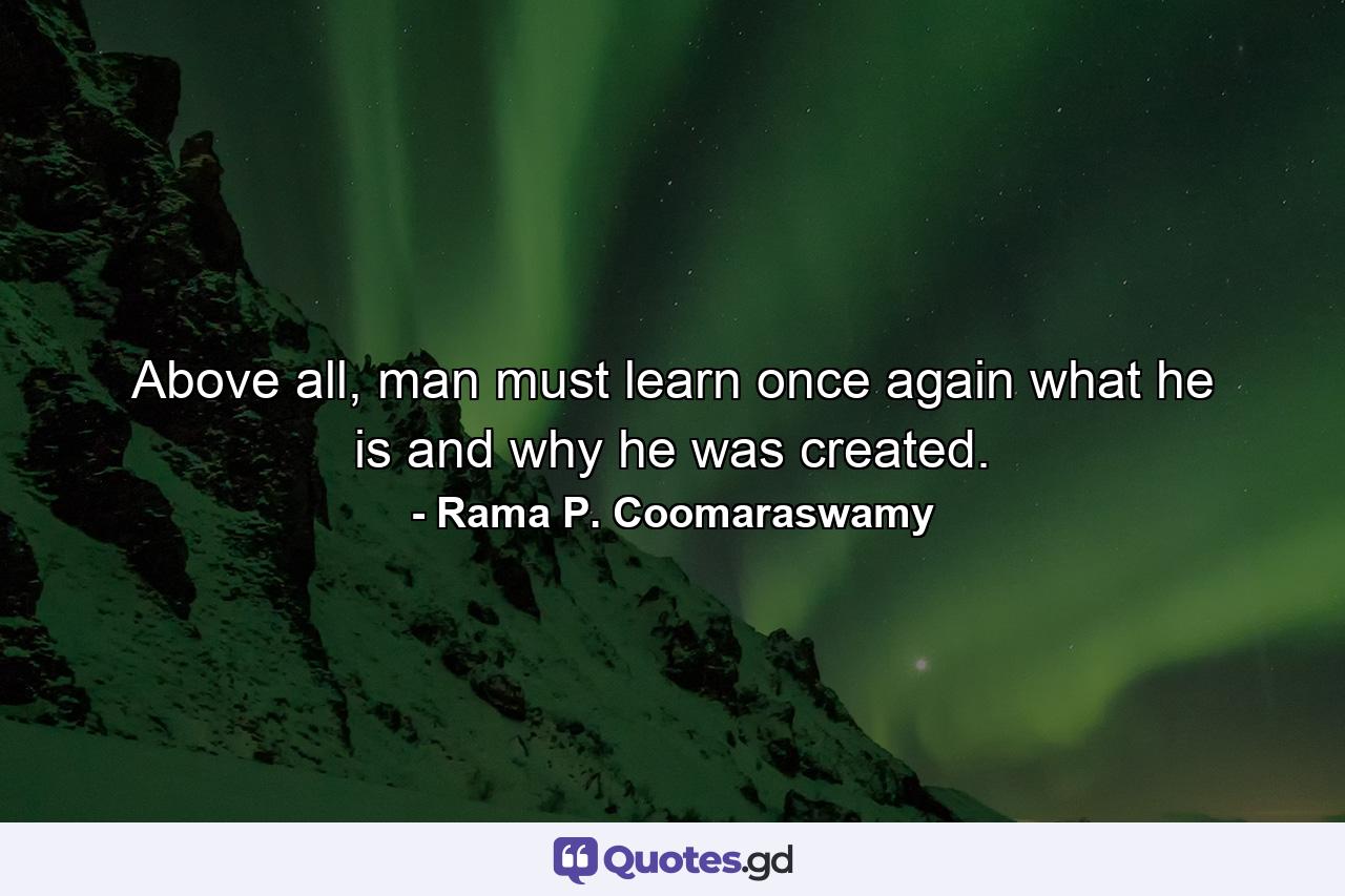 Above all, man must learn once again what he is and why he was created. - Quote by Rama P. Coomaraswamy