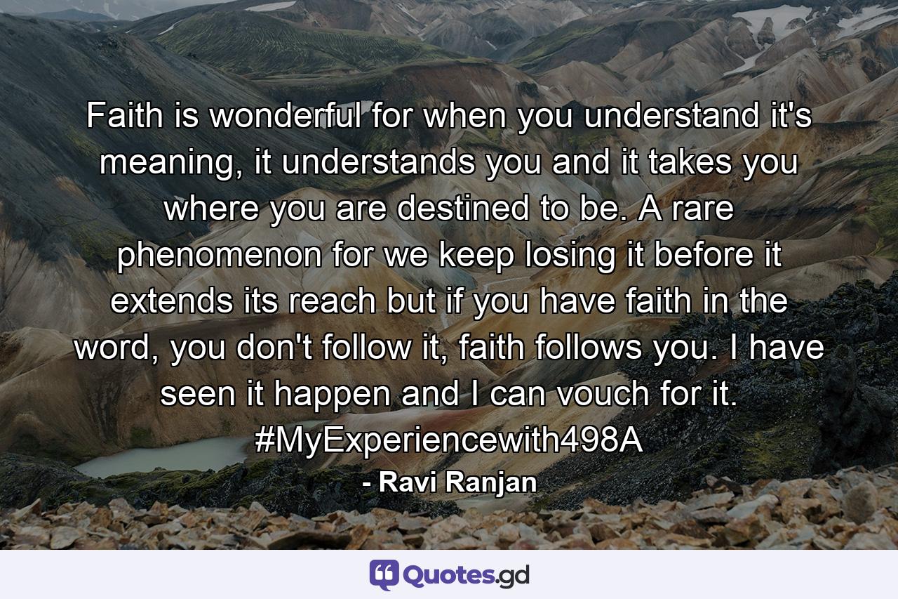 Faith is wonderful for when you understand it's meaning, it understands you and it takes you where you are destined to be. A rare phenomenon for we keep losing it before it extends its reach but if you have faith in the word, you don't follow it, faith follows you. I have seen it happen and I can vouch for it. #MyExperiencewith498A - Quote by Ravi Ranjan