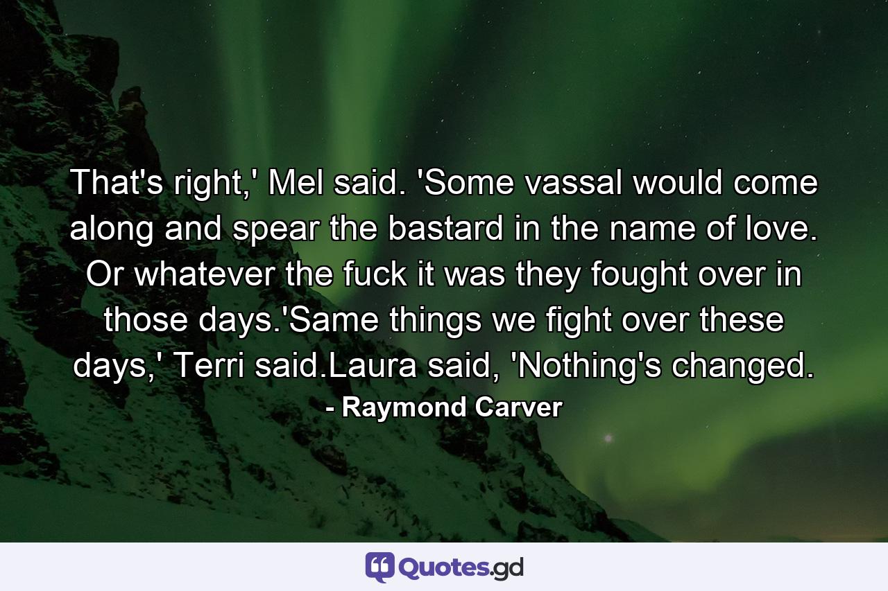 That's right,' Mel said. 'Some vassal would come along and spear the bastard in the name of love. Or whatever the fuck it was they fought over in those days.'Same things we fight over these days,' Terri said.Laura said, 'Nothing's changed. - Quote by Raymond Carver