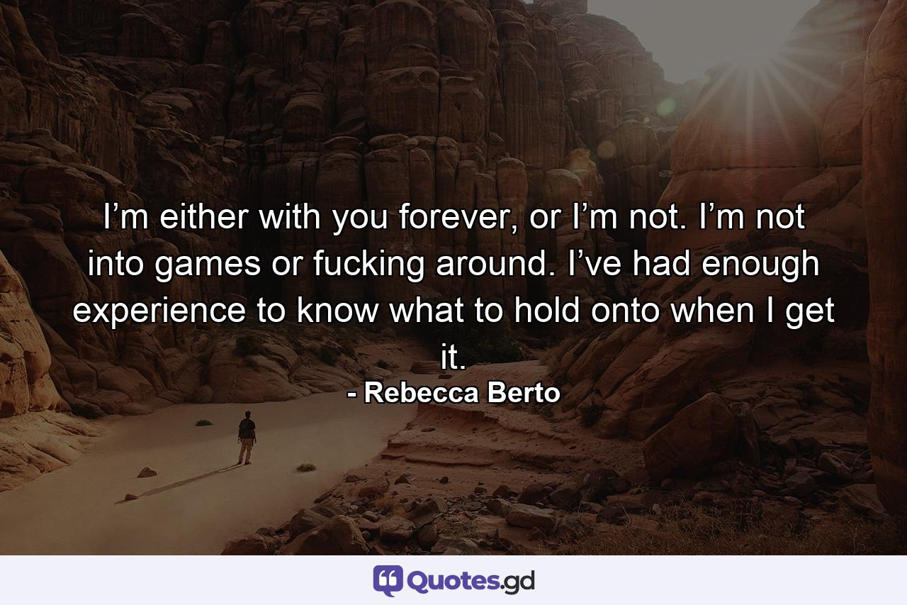 I’m either with you forever, or I’m not. I’m not into games or fucking around. I’ve had enough experience to know what to hold onto when I get it. - Quote by Rebecca Berto