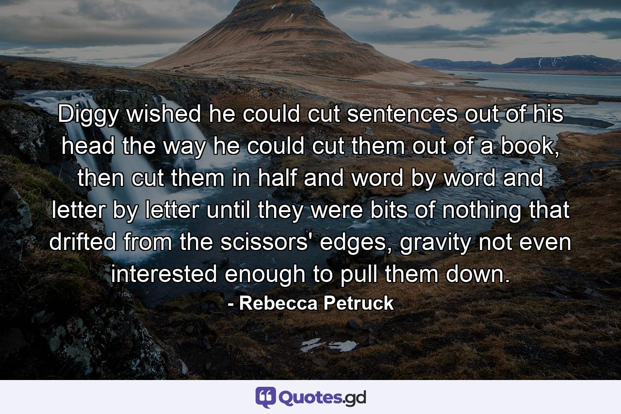 Diggy wished he could cut sentences out of his head the way he could cut them out of a book, then cut them in half and word by word and letter by letter until they were bits of nothing that drifted from the scissors' edges, gravity not even interested enough to pull them down. - Quote by Rebecca Petruck