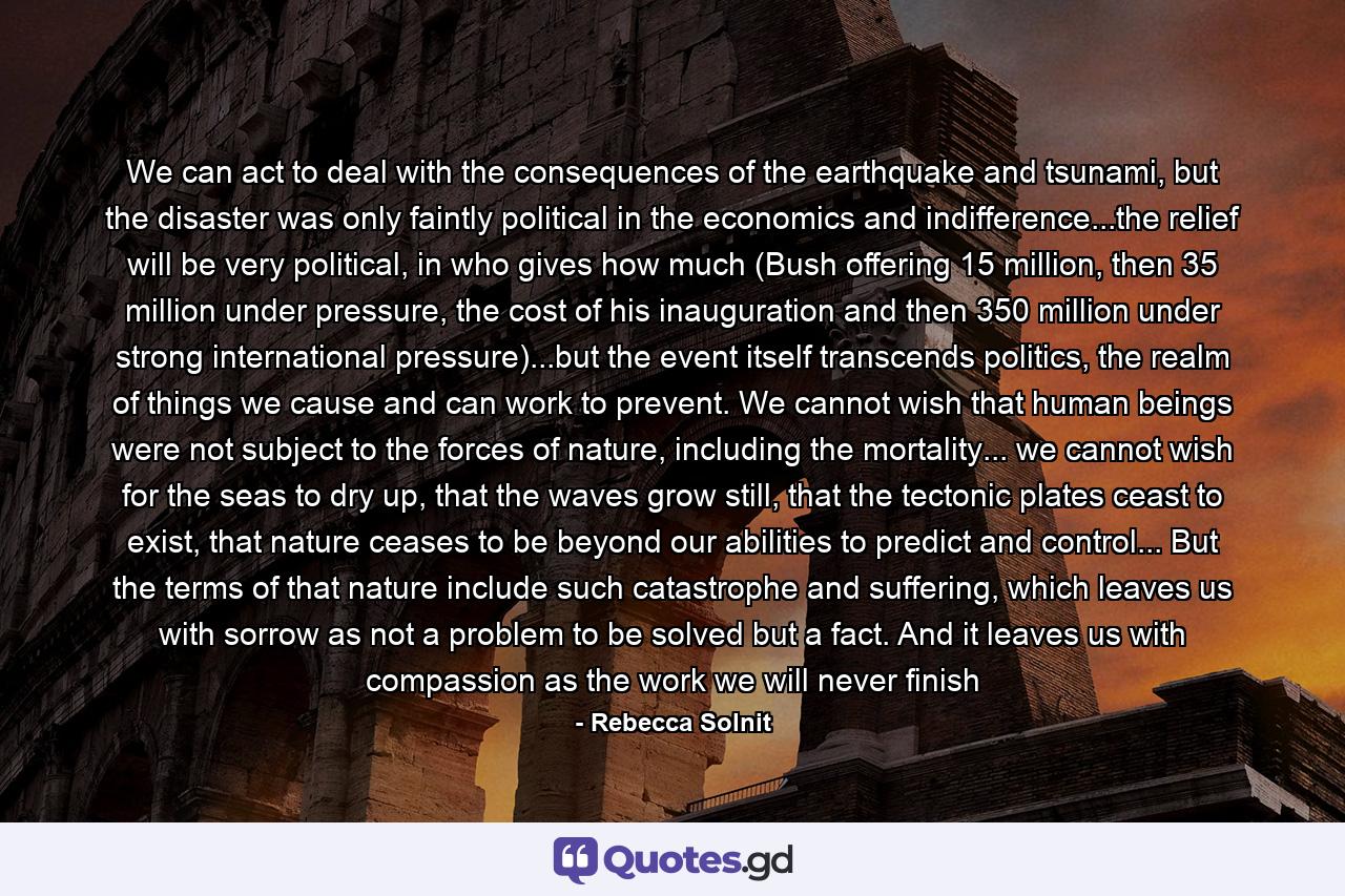 We can act to deal with the consequences of the earthquake and tsunami, but the disaster was only faintly political in the economics and indifference...the relief will be very political, in who gives how much (Bush offering 15 million, then 35 million under pressure, the cost of his inauguration and then 350 million under strong international pressure)...but the event itself transcends politics, the realm of things we cause and can work to prevent. We cannot wish that human beings were not subject to the forces of nature, including the mortality... we cannot wish for the seas to dry up, that the waves grow still, that the tectonic plates ceast to exist, that nature ceases to be beyond our abilities to predict and control... But the terms of that nature include such catastrophe and suffering, which leaves us with sorrow as not a problem to be solved but a fact. And it leaves us with compassion as the work we will never finish - Quote by Rebecca Solnit