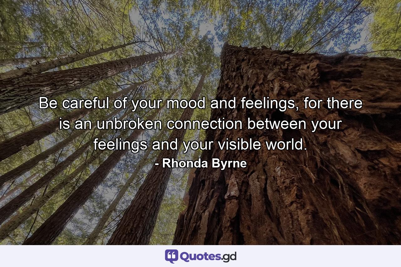 Be careful of your mood and feelings, for there is an unbroken connection between your feelings and your visible world. - Quote by Rhonda Byrne