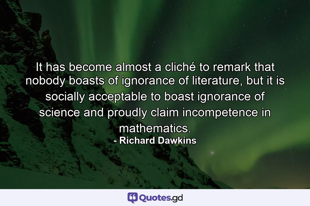 It has become almost a cliché to remark that nobody boasts of ignorance of literature, but it is socially acceptable to boast ignorance of science and proudly claim incompetence in mathematics. - Quote by Richard Dawkins